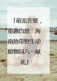 萌宠齐聚，童趣自然：海南热带野生动植物园六一献礼
