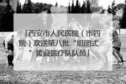 西安市人民医院（市四院）欢送第八批“组团式”援藏医疗队队员