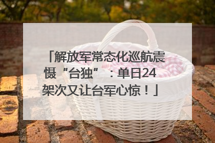 解放军常态化巡航震慑“台独”：单日24架次又让台军心惊！
