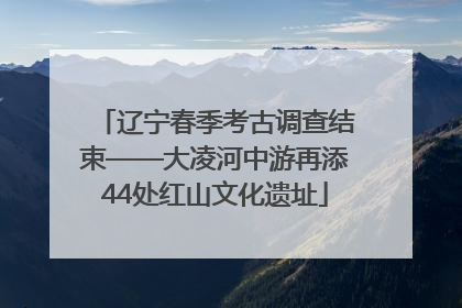 辽宁春季考古调查结束——大凌河中游再添44处红山文化遗址