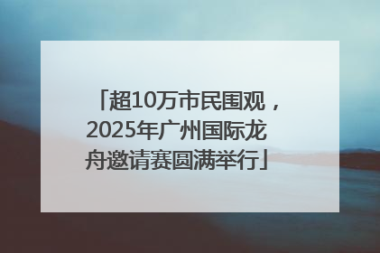超10万市民围观，2025年广州国际龙舟邀请赛圆满举行
