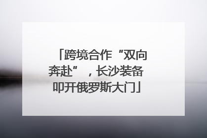 跨境合作“双向奔赴”，长沙装备叩开俄罗斯大门