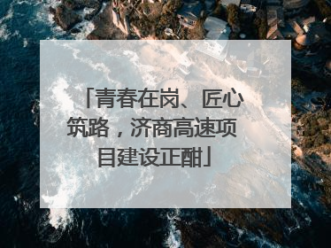 青春在岗、匠心筑路，济商高速项目建设正酣