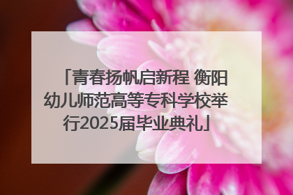 青春扬帆启新程 衡阳幼儿师范高等专科学校举行2025届毕业典礼
