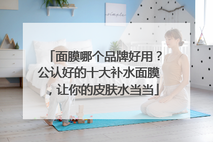 面膜哪个品牌好用？公认好的十大补水面膜，让你的皮肤水当当