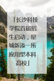 长沙科技学院首届招生启动，星城新添一所应用型本科高校