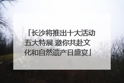 长沙将推出十大活动五大特展 邀你共赴文化和自然遗产日盛宴