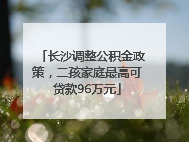 长沙调整公积金政策，二孩家庭最高可贷款96万元