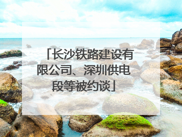 长沙铁路建设有限公司、深圳供电段等被约谈