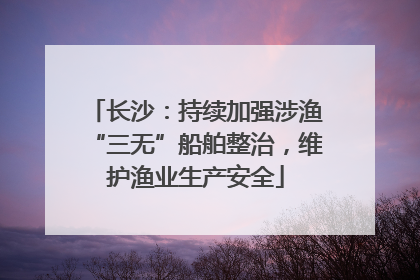 长沙：持续加强涉渔“三无”船舶整治，维护渔业生产安全