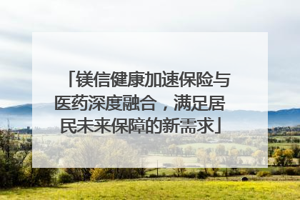 镁信健康加速保险与医药深度融合，满足居民未来保障的新需求