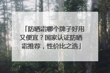 防晒霜哪个牌子好用又便宜？国家认证防晒霜推荐，性价比之选