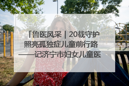 鲁医风采｜20载守护 照亮孤独症儿童前行路——记济宁市妇女儿童医院儿童康复中心主任、副主任技师赵淑珍