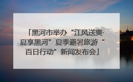 黑河市举办“江风送爽·夏享黑河”夏季避暑旅游“百日行动”新闻发布会