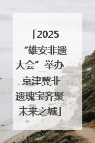 2025“雄安非遗大会”举办 京津冀非遗瑰宝齐聚未来之城