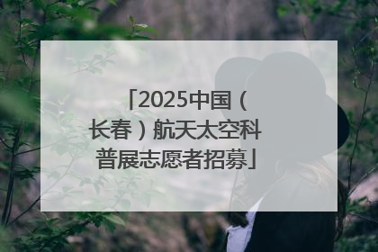 2025中国（长春）航天太空科普展志愿者招募