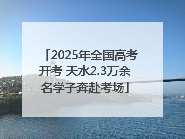 2025年全国高考开考 天水2.3万余名学子奔赴考场