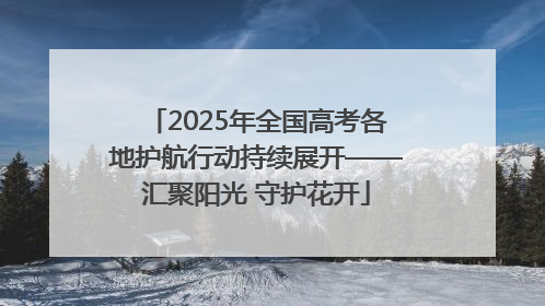2025年全国高考各地护航行动持续展开——汇聚阳光 守护花开