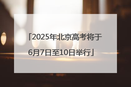 2025年北京高考将于6月7日至10日举行