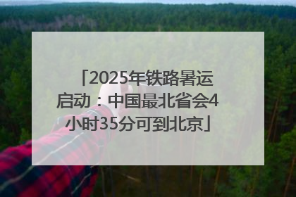 2025年铁路暑运启动：中国最北省会4小时35分可到北京