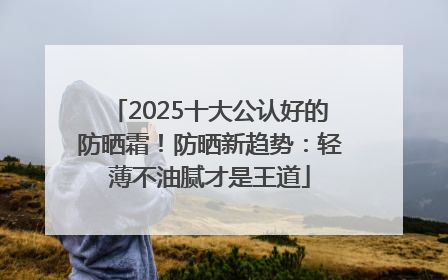 2025十大公认好的防晒霜！防晒新趋势：轻薄不油腻才是王道