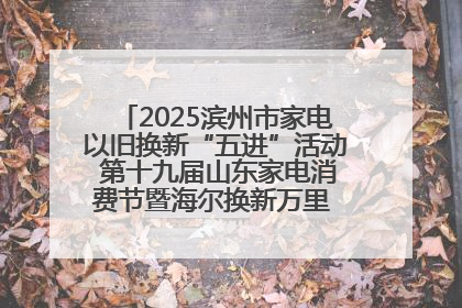 2025滨州市家电以旧换新“五进”活动 第十九届山东家电消费节暨海尔换新万里 行山东站全面启动