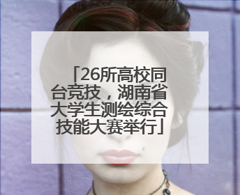 26所高校同台竞技，湖南省大学生测绘综合技能大赛举行