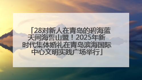 28对新人在青岛的碧海蓝天间海誓山盟！2025年新时代集体婚礼在青岛滨海国际中心文明实践广场举行