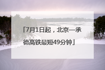 7月1日起，北京—承德高铁最短49分钟