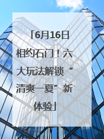 6月16日相约石门！六大玩法解锁“清爽一夏”新体验