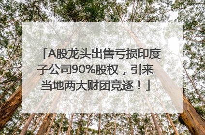 A股龙头出售亏损印度子公司90%股权，引来当地两大财团竞逐！